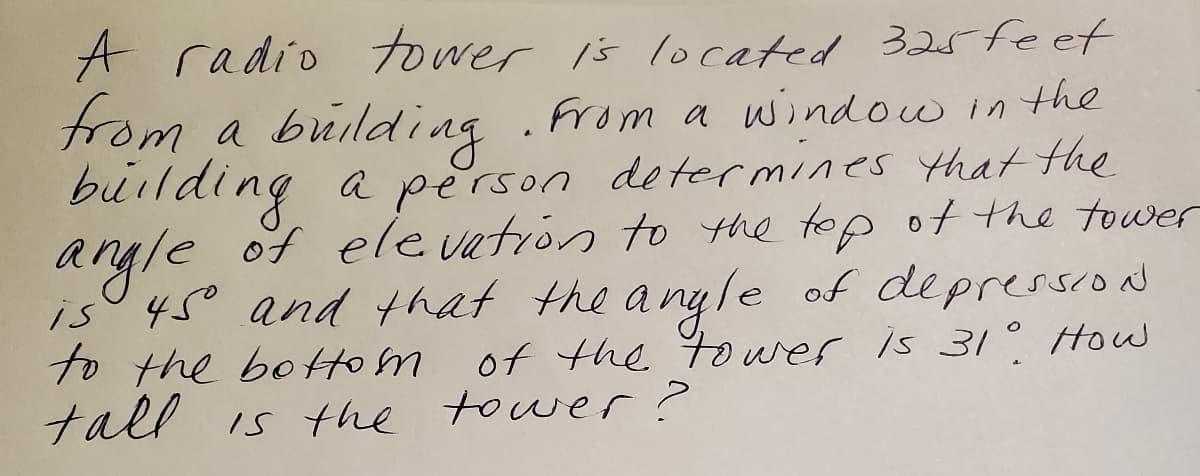 A radio tower is located 325feet
from a building
building a person determines that the
angle of ele vatrón to the top ot the tower
is° 45° and hat the a nyle of depressiod
to the botom
tall is the tower?
.from a window in the
rson determines that he
of the t wes is 3/° How
