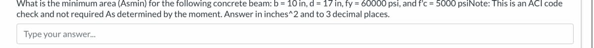 What is the minimum area (Asmin) for the following concrete beam: b = 10 in, d = 17 in, fy = 60000 psi, and f'c = 5000 psiNote: This is an ACI code
check and not required As determined by the moment. Answer in inches^2 and to 3 decimal places.
Type your answer...