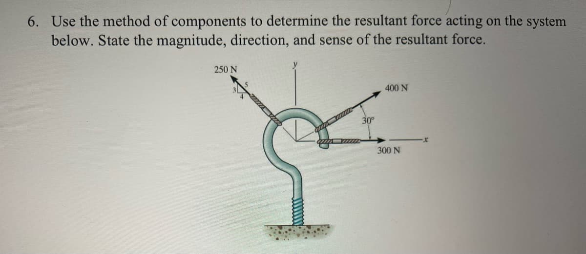 6. Use the method of components to determine the resultant force acting on the system
below. State the magnitude, direction, and sense of the resultant force.
250 N
30°
400 N
300 N