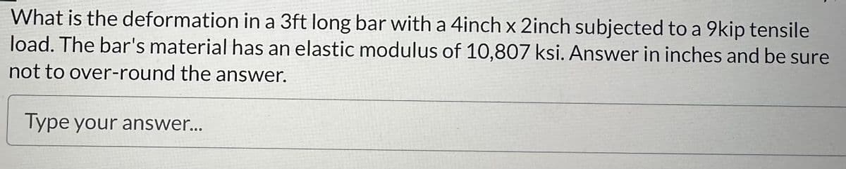 What is the deformation in a 3ft long bar with a 4inch x 2inch subjected to a 9kip tensile
load. The bar's material has an elastic modulus of 10,807 ksi. Answer in inches and be sure
not to over-round the answer.
Type your answer...