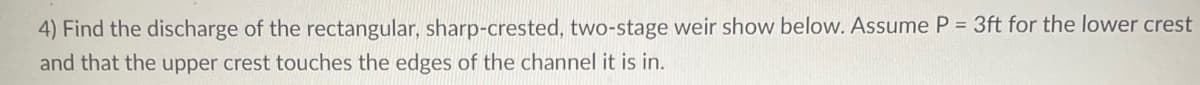 4) Find the discharge of the rectangular, sharp-crested, two-stage weir show below. Assume P = 3ft for the lower crest
and that the upper crest touches the edges of the channel it is in.