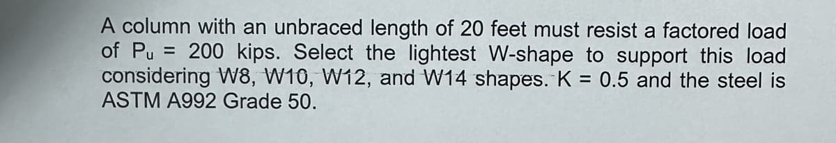 A column with an unbraced length of 20 feet must resist a factored load
of Pu=200 kips. Select the lightest W-shape to support this load
considering W8, W10, W12, and W14 shapes. K = 0.5 and the steel is
ASTM A992 Grade 50.