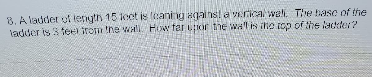 8. A ladder of length 15 feet is leaning against a vertical wall. The base of the
ladder is 3 feet from the wall. How far upon the wall is the top of the ladder?
