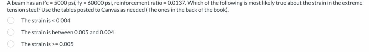 A beam has an f'c = 5000 psi, fy = 60000 psi, reinforcement ratio = 0.0137. Which of the following is most likely true about the strain in the extreme
tension steel? Use the tables posted to Canvas as needed (The ones in the back of the book).
The strain is <0.004
The strain is between 0.005 and 0.004
The strain is >= 0.005