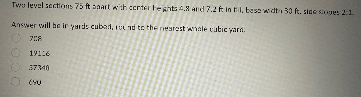 Two level sections 75 ft apart with center heights 4.8 and 7.2 ft in fill, base width 30 ft, side slopes 2:1.
Answer will be in yards cubed, round to the nearest whole cubic yard.
708
19116
57348
690
0000