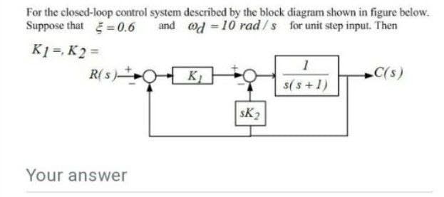 For the closed-loop control system described by the block diagram shown in figure below.
Suppose that =0.6
and ad = 10 rad /s for unit step input. Then
K1 =, K2 =
R( s)0- K)
C(s)
s(s+1)
sK2
Your answer
