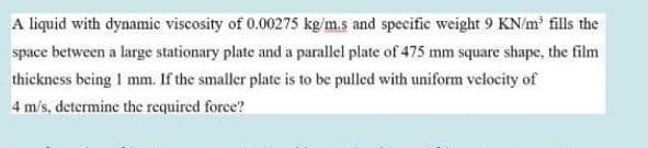 A liquid with dynamic viscosity of 0.00275 kg/m.s and specific weight 9 KN/m' fills the
space between a large stationary plate and a parallel plate of 475 mm square shape, the film
thickness being 1 mm. If the smaller plate is to be pulled with uniform velocity of
4 m/s, determine the required force?
