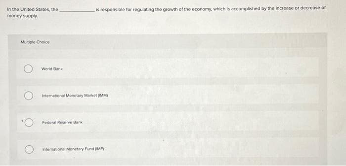 In the United States, the
money supply.
Multiple Choice
World Bank
is responsible for regulating the growth of the economy, which is accomplished by the increase or decrease of
International Monetary Market (MM)
Federal Reserve Bank
International Monetary Fund (MF)