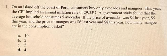 1. On an island off the coast of Peru, consumers buy only avocados and mangoes. This year,
the CPI implied an annual inflation rate of 29.55%. A government study found that the
average household consumes 5 avocados. If the price of avocados was $4 last year, $5
this year, and the price of mangos was $6 last year and $8 this year, how many mangoes
are in the consumption basket?
a. 10
b. 2
C. 5
d. 4