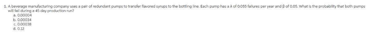 1. A beverage manufacturing company uses a pair of redundant pumps to transfer flavored syrups to the bottling line. Each pump has a À of 0.055 failures per year and ß of 0.05. What is the probability that both pumps
will fail during a 45 day production run?
a. 0.00004
b. 0.00034
c. 0.00038
d. 0.12