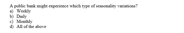 A public bank might experience which type of seasonality variations?
a) Weekly
b) Daily
c) Monthly
d) All of the above
