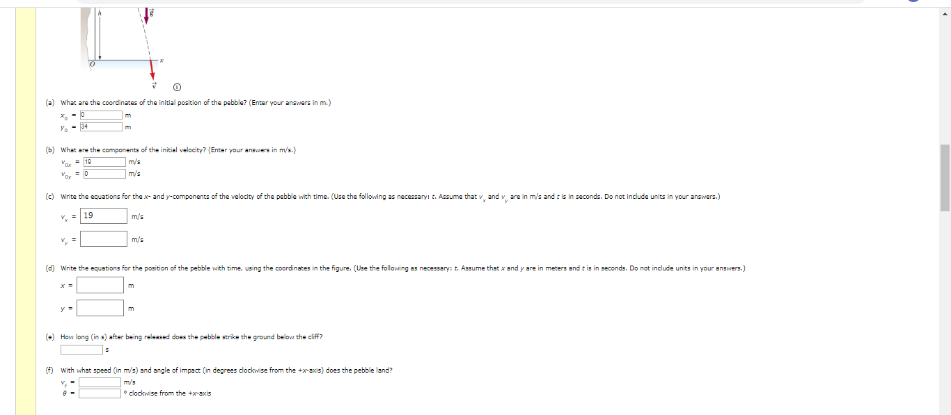 (a) What are the coordinates of the initial position of the pebble? (Enter your answers in m.)
Y. = 34
(b) What are the components of the initial velocity? (Enter your answers in m/s.)
Vox = 19
m/s
Vor
m/s
(c) Write the equations for the x- and y-components of the velocity of the pebble with time. (Use the following as necessary: t. Assume that v and v are in m/s and t is in seconds. Do not include units in your answers.)
19
m/s
m/s
(d) Write the equations for the position of the pebble with time, using the coordinates in the figure. (Use the following as necessary: t. Assume that x and y are in meters and t is in seconds. Do not include units in your answers.)
(e) How long (in s) after being released does the pebble strike the ground below the cliff?
(f) With what speed (in m/s) and angle of impact (in degrees clockwise from the +x-axis) does the pebble land?
m/s
• clockwise from the +x-axis
