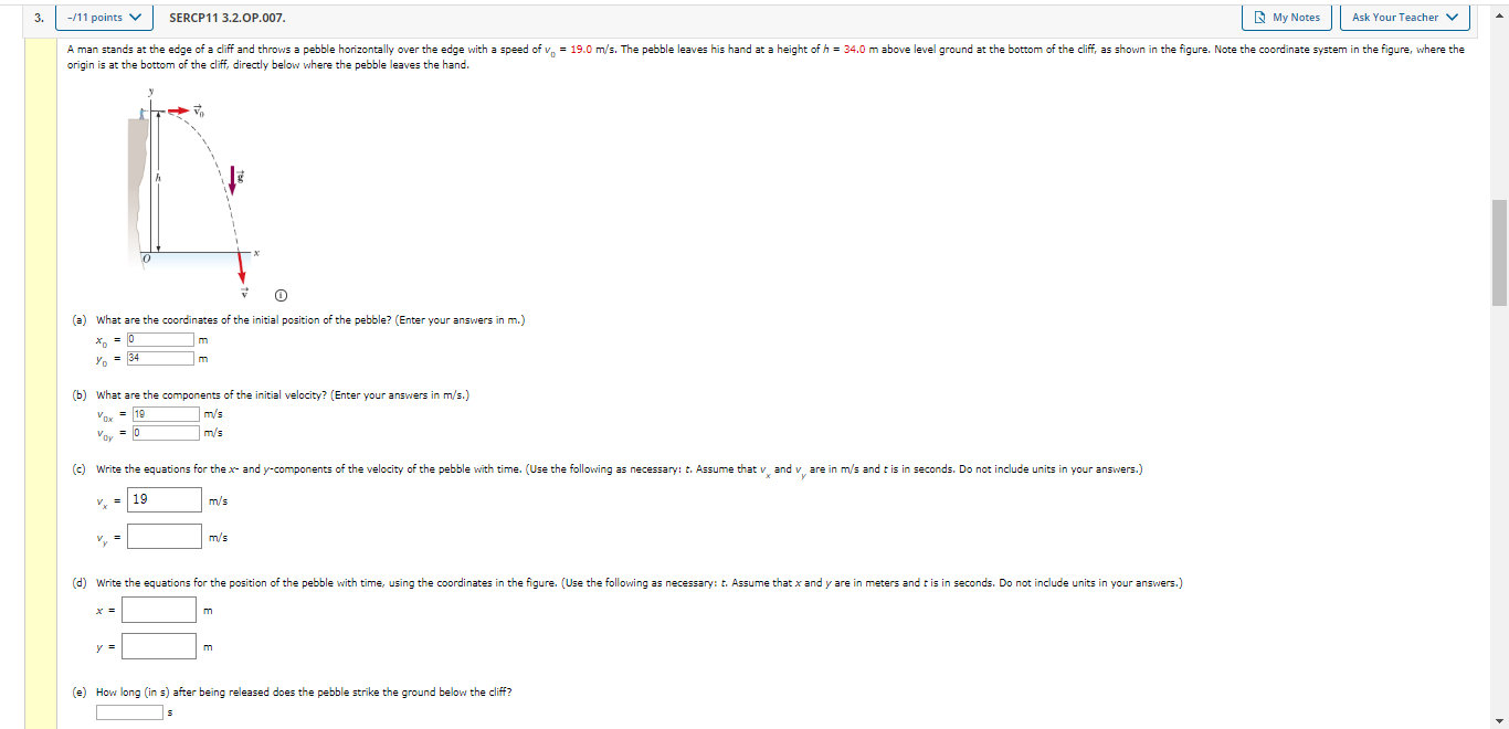 3.
-/11 points V
SERCP11 3.2.OP.007.
R My Notes
Ask Your Teacher v
A man stands at the edge of a cliff and throws a pebble horizontally over the edge with a speed of v, = 19.0 m/s. The pebble leaves his hand at a height of h = 34.0 m above level ground at the bottom of the cliff, as shown in the figure. Note the coordinate system in the figure, where the
origin is at the bottom of the cliff, directly below where the pebble leaves the hand.
(a) What are the coordinates of the initial position of the pebble? (Enter your answers in m.)
У, 34
(b) What are the components of the initial velocity? (Enter your answers in m/s.)
19
m/s
Voy = 0
m/s
(c) Write the equations for the x and y-components of the velocity of the pebble with time. (Use the following as necessary: t. Assume that v and v are in m/s and tis in seconds. Do not include units in your answers.)
V.
19
m/s
m/s
(d) Write the equations for the position of the pebble with time, using the coordinates in the figure. (Use the following as necessary: t. Assume that x and y are in meters and t is in seconds. Do not include units in your answers.)
(e) How long (in s) after being released does the pebble strike the ground below the cliff?
