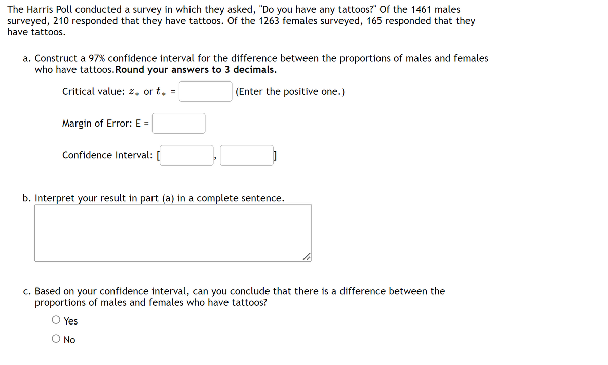 The Harris Poll conducted a survey in which they asked, "Do you have any tattoos?" Of the 1461 males
surveyed, 210 responded that they have tattoos. Of the 1263 females surveyed, 165 responded that they
have tattoos.
a. Construct a 97% confidence interval for the difference between the proportions of males and females
who have tattoos. Round your answers to 3 decimals.
Critical value: %* ort*
(Enter the positive one.)
Margin of Error: E =
Confidence Interval: [
=
]
b. Interpret your result in part (a) in a complete sentence.
Yes
No
c. Based on your confidence interval, can you conclude that there is a difference between the
proportions of males and females who have tattoos?