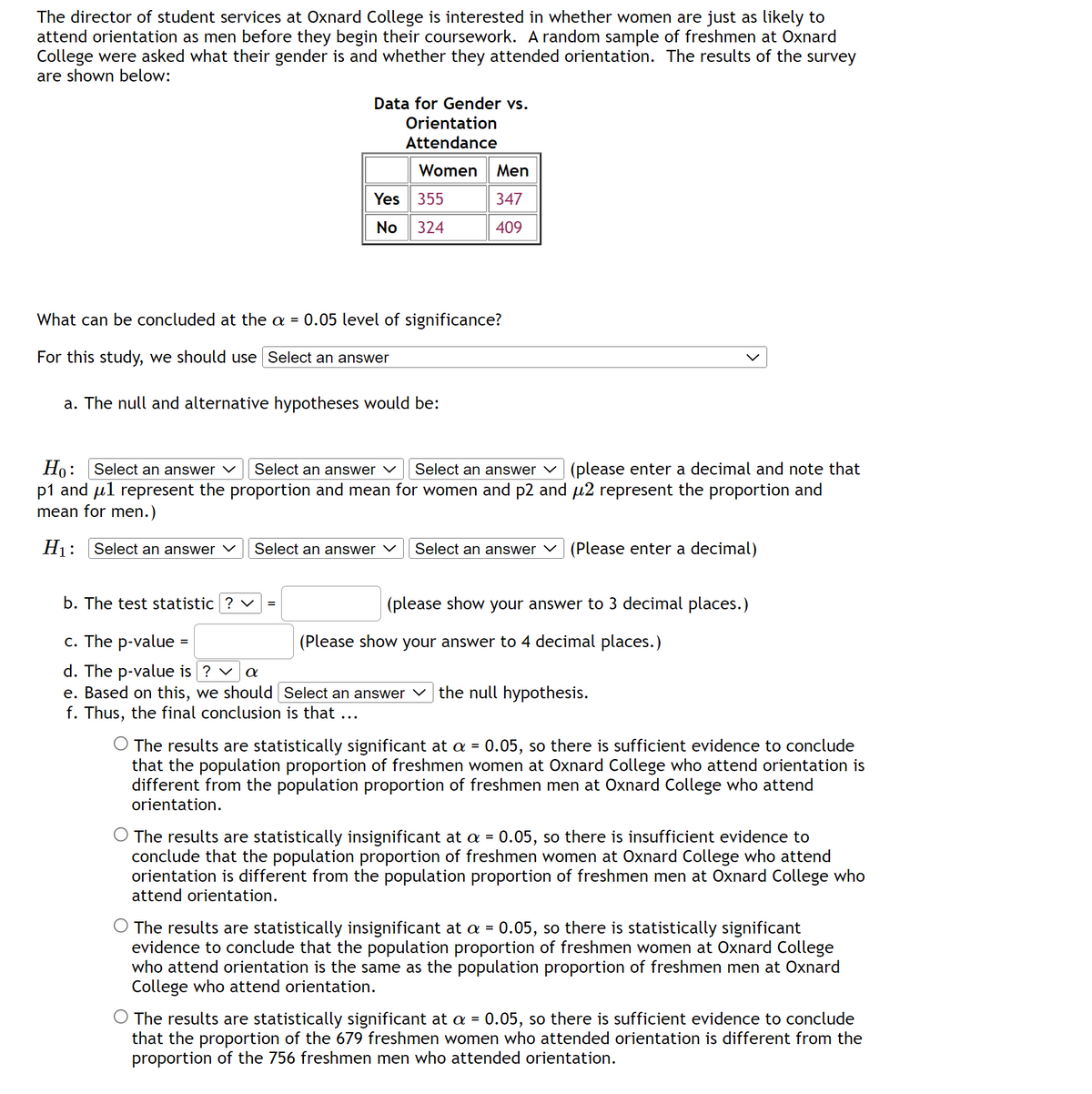 The director of student services at Oxnard College is interested in whether women are just as likely to
attend orientation as men before they begin their coursework. A random sample of freshmen at Oxnard
College were asked what their gender is and whether they attended orientation. The results of the survey
are shown below:
Data for Gender vs.
Orientation
Attendance
Women Men
347
409
Yes 355
No 324
What can be concluded at the a = 0.05 level of significance?
For this study, we should use Select an answer
a. The null and alternative hypotheses would be:
Ho: Select an answer ✓ Select an answer ✓ Select an answer (please enter a decimal and note that
p1 and μl represent the proportion and mean for women and p2 and µ2 represent the proportion and
mean for men.)
H₁: Select an answer
Select an answer ✓ Select an answer ✓ (Please enter a decimal)
b. The test statistic ? ✓ =
c. The p-value =
d. The p-value is ? ✓ α
e. Based on this, we should [Select an answer the null hypothesis.
f. Thus, the final conclusion that
(please show your answer to 3 decimal places.)
(Please show your answer to 4 decimal places.)
The results are statistically significant at a = 0.05, so there is sufficient evidence to conclude
that the population proportion of freshmen women at Oxnard College who attend orientation is
different from the population proportion of freshmen men at Oxnard College who attend
orientation.
The results are statistically insignificant at a = 0.05, so there is insufficient evidence to
conclude that the population proportion of freshmen women at Oxnard College who attend
orientation is different from the population proportion of freshmen men at Oxnard College who
attend orientation.
The results are statistically insignificant at a = 0.05, so there is statistically significant
evidence to conclude that the population proportion of freshmen women at Oxnard College
who attend orientation is the same as the population proportion of freshmen men at Oxnard
College who attend orientation.
The results are statistically significant at a = 0.05, so there is sufficient evidence to conclude
that the proportion of the 679 freshmen women who attended orientation is different from the
proportion of the 756 freshmen men who attended orientation.