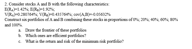 2. Consider stocks A and B with the following characteristics:
E(RA)=1.42%; E(R3)=1.92%;
V(RA)=0.280764%; V(R3)=0.435764%; cov(A,B)=-0.05632%
Construct six portfolios of A and B combining these stocks in proportions of 0%; 20%; 40%; 60%; 80%
and 100%.
a. Draw the frontier of these portfolios
b. Which ones are efficient portfolios?
c. What is the return and risk of the minimum risk portfolio?
