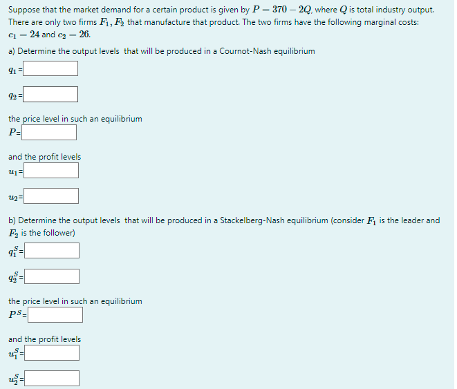 Suppose that the market demand for a certain product is given by P = 370 – 2Q, where Q is total industry output.
There are only two firms F1, F2 that manufacture that product. The two firms have the following marginal costs:
c1 = 24 and cz = 26.
a) Determine the output levels that will be produced in a Cournot-Nash equilibrium
92 =
the price level in such an equilibrium
P=
and the profit levels
b) Determine the output levels that will be produced in a Stackelberg-Nash equilibrium (consider F, is the leader and
F is the follower)
%3D
the price level in such an equilibrium
ps-
and the profit levels
už=

