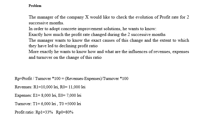 Problem
The manager of the company X would like to check the evolution of Profit rate for 2
successive months.
In order to adopt concrete improvement solutions, he wants to know:
Exactly how much the profit rate changed during the 2 successive months
The manager wants to know the exact causes of this change and the extent to which
they have led to declining profit ratio
More exactly he wants to know how and what are the influences of revenues, expenses
and turnover on the change of this ratio
Rp=Profit / Turnover *100 = (Revenues-Expenses)/Turnover *100
Revenues: R1=10,000 lei, R0= 11,000 lei
Expenses: El= 8,000 lei, E0= 7,000 lei
Turnover: T1= 6,000 lei , TO =5000 lei
Profit ratio: Rp1=33% Rp0=80%
