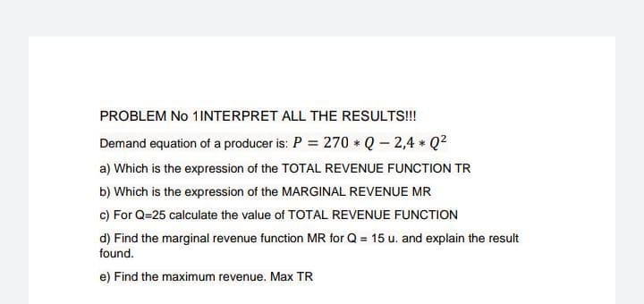 PROBLEM No 1INTERPRET ALL THE RESULTS!!!
Demand equation of a producer is: P = 270 * Q - 2,4 * Q²
a) Which is the expression of the TOTAL REVENUE FUNCTION TR
b) Which is the expression of the MARGINAL REVENUE MR
c) For Q=25 calculate the value of TOTAL REVENUE FUNCTION
d) Find the marginal revenue function MR for Q = 15 u. and explain the result
found.
e) Find the maximum revenue. Max TR
