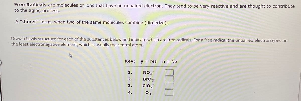 Free Radicals are molecules or ions that have an unpaired electron. They tend to be very reactive and are thought to contribute
to the aging process.
A "dimer" forms when two of the same molecules combine (dimerize).
Draw a Lewis structure for each of the substances below and indicate which are free radicals. For a free radical the unpaired electron goes on
the least electronegative element, which is usually the central atom.
Key: y = Yes
n = No
1.
NO₂
2.
BrO3
3.
CIO2
4.
03