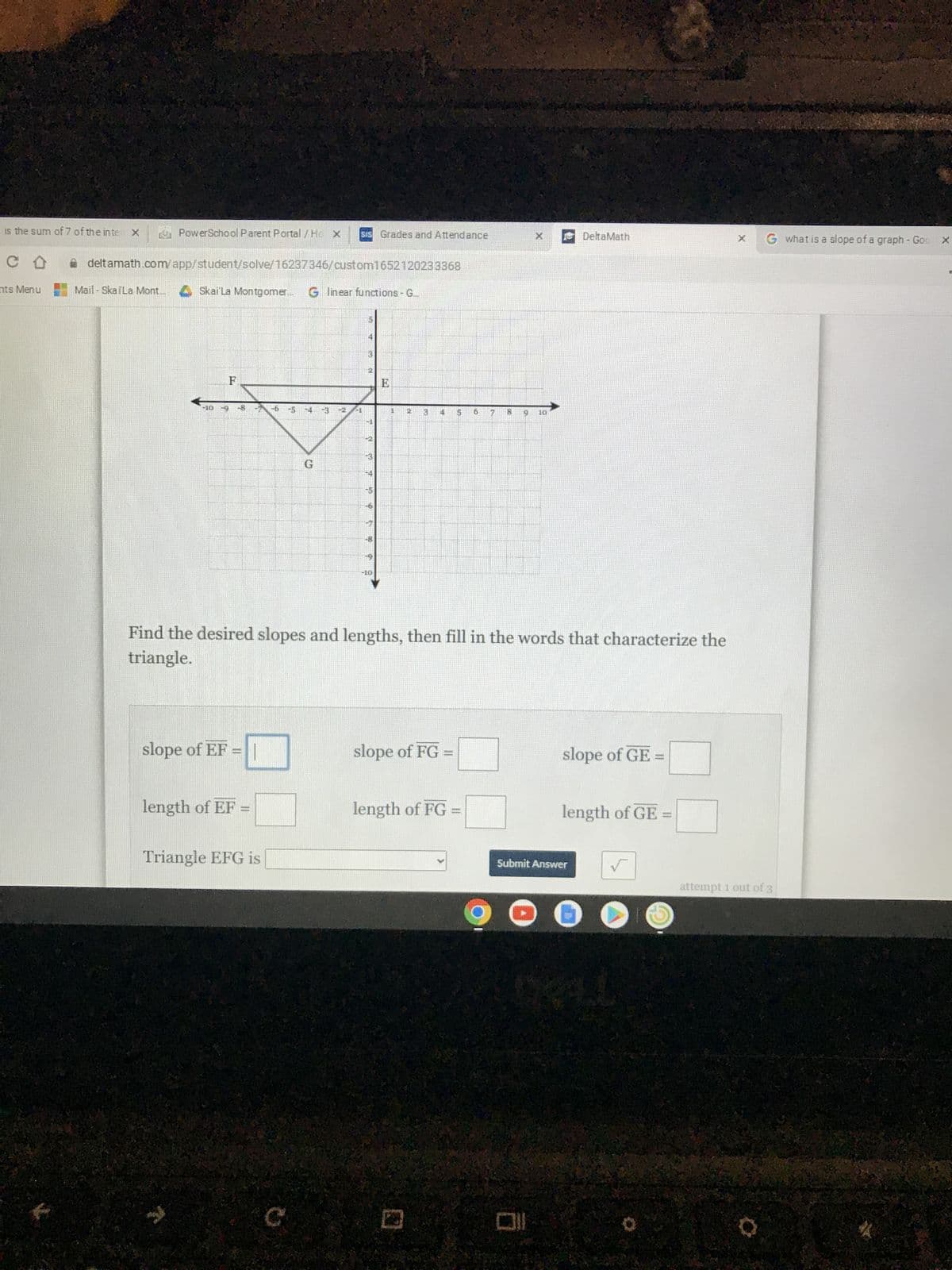 is the sum of 7 of the inte X
CO
nts Menu
PowerSchool Parent Portal / Ho x
Sis Grades and Attendance
deltamath.com/app/student/solve/16237346/custom1652120233368
Mail-SkaiLa Mont...
Skai La Montgomer... Glinear functions - G...
-10
H
91 10
-10
Find the desired slopes and lengths, then fill in the words that characterize the
triangle.
slope of EF =
slope of FG =
slope of GE
waar
length of EF
length of FG =
..
length of GE=
Triangle EFG is
√
C
C
Spe
*
CA
22
Th
13
58
V
Ch
k 00
6
23
M
45
M
013
9
t
DO
Submit Answer
DeltaMath
G what is a slope of a graph - Goo X
attempt 1 out of 3
Q