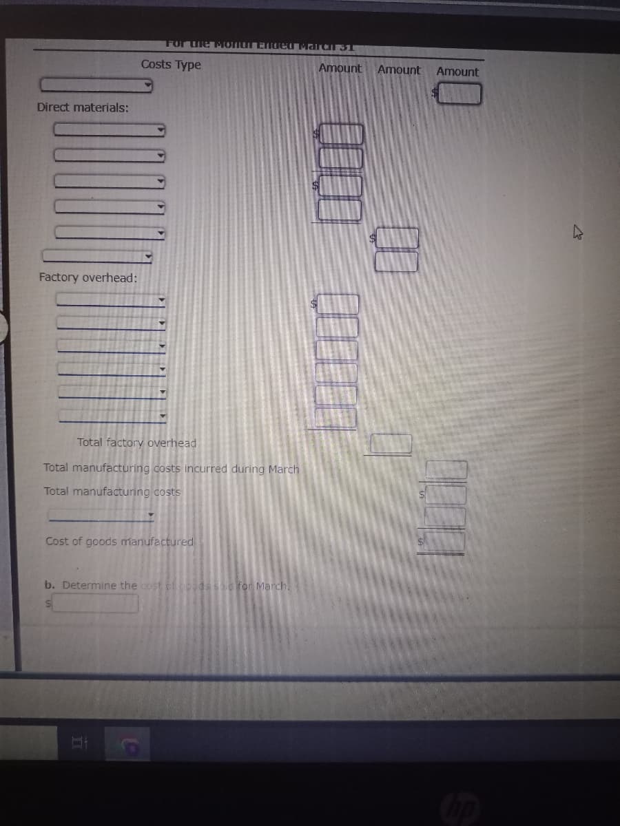 Direct materials:
Factory overhead:
For the Monu Ended March ST
Costs Type
Total factory overhead
Total manufacturing costs incurred during March
Total manufacturing costs
Cost of goods manufactured
II
b. Determine the cost of goods sa for March.
$
Amount Amount
Amount