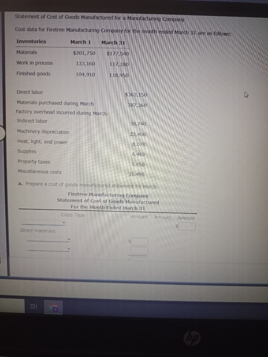 Statement of Cost of Goods Manufactured for a Manufacturing Company
Cost data for Firetree Manufacturing Company for the month ended March 31 are as follows:
March 1
Inventories
Materials
Work in process
Finished goods
$201,750
133,160
104,910
Direct materials:
Direct labor
Materials purchased during March
Factory overhead incurred during March:
Indirect labor
Machinery depreciation
Heat, light, and power
Supplies
Property taxes
Miscellaneous costs
II
March 31
$177,540
117,180
118,950
Costs Type
a. Prepare a cost of goods manufactured statement for March.
Firetree Manufacturing Company
Statement of Cost of Goods Manufactured
For the Month Ended March 31
$363,150
387,360
38,740
23,400
8,070
6,460
5,650
10,490
Amount Amount Amount
hp