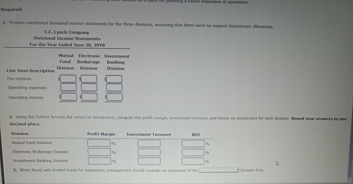 Required:
1. Prepare condensed divisional income statements for the three divisions, assuming that there were no support department allocations.
E.F. Lynch Company
Divisional Income Statements
For the Year Ended June 30, 20Y8
Line Item Description
Fee revenue
Operating expenses
Operating income
Mutual Electronic Investment
Fund Brokerage Banking
Division Division Division
Division
$
2. Using the DuPont formula for return on investment, compute the profit margin, investment turnover, and return on investment for each division. Round your answers to one
decimal place.
Basis for planning a future expansion of operations.
Profit Margin Investment Turnover
%
Mutual Fund Division
Electronic Brokerage Division
Investment Banking Division
3. When faced with limited funds for expansion, management should consider an expansion of the
%
%
ROI
%
%
%
Division first.