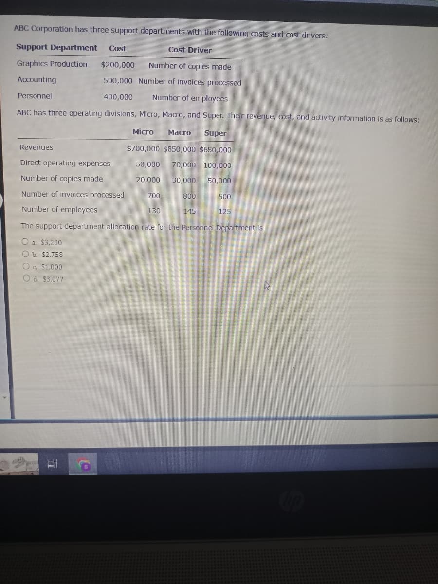 ABC Corporation has three support departments with the following costs and cost drivers:
Support Department Cost
Cost Driver
Graphics Production $200,000 Number of copies made
Accounting
500,000 Number of invoices processed
Personnel
400,000
Number of employees
ABC has three operating divisions, Micro, Macro, and Super. Their revenue, cost, and activity information is as follows:
Revenues
Direct operating expenses
Number of copies made
Number of invoices processed
Number of employees
Micro Macro Super
$700,000 $850,000 $650,000
50,000 70,000 100,000
20,000
30,000
50,000
Et
700
130
800
145
500
125
The support department allocation rate for the Personnel Department is
O a. $3,200
O b. $2,758
O c. $1,000
O d. $3,077