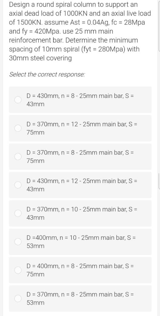 Design a round spiral column to support an
axial dead load of 1000KN and an axial live load
of 1500KN. assume Ast = 0.04Ag, fc = 28Mpa
and fy = 420Mpa. use 25 mm main
reinforcement bar. Determine the minimum
spacing of 10mm spiral (fyt = 280Mpa) with
30mm steel covering
Select the correct response:
D = 430mm, n = 8-25mm main bar, S =
43mm
D = 370mm, n = 12 - 25mm main bar, S =
75mm
D = 370mm, n = 8 - 25mm main bar, S =
75mm
D = 430mm, n = 12 - 25mm main bar, S =
43mm
D = 370mm, n = 10-25mm main bar, S =
43mm
D=400mm, n = 10-25mm main bar, S =
53mm
D = 400mm, n = 8-25mm main bar, S =
75mm
D = 370mm, n = 8-25mm main bar, S =
53mm