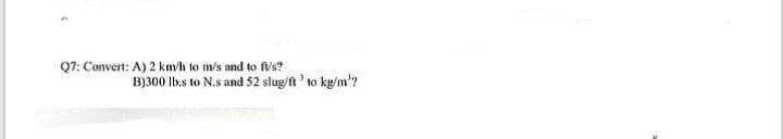 Q7: Convert: A) 2 km/h to m/s and to fVs?
B)300 Ib.s to N.s and 52 slug/ft ' to kg/m'?
