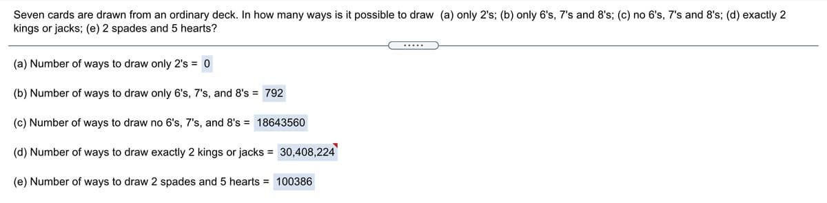 Seven cards are drawn from an ordinary deck. In how many ways is it possible to draw (a) only 2's; (b) only 6's, 7's and 8's; (c) no 6's, 7's and 8's; (d) exactly 2
kings or jacks; (e) 2 spades and 5 hearts?
(a) Number of ways to draw only 2's = 0
%3D
(b) Number of ways to draw only 6's, 7's, and 8's = 792
(c) Number of ways to draw no 6's, 7's, and 8's = 18643560
(d) Number of ways to draw exactly 2 kings or jacks = 30,408,224
(e) Number of ways to draw 2 spades and 5 hearts = 100386
%3D
