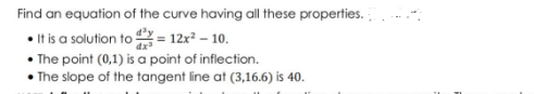 Find an equation of the curve having all these properties.
•Itis a solution to = 12x² – 10.
• The point (0,1) is a point of inflection.
• The slope of the tangent line at (3,16.6) is 40.
