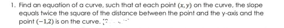 1. Find an equation of a curve, such that at each point (x, y) on the curve, the slope
equals twice the square of the distance between the point and the y-axis and the
point (-1,2) is on the curve. *

