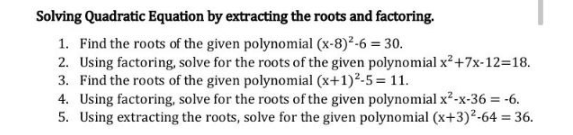 Solving Quadratic Equation by extracting the roots and factoring.
1. Find the roots of the given polynomial (x-8) ²-6 = 30.
2. Using factoring, solve for the roots of the given polynomial x² +7x-12=18.
3. Find the roots of the given polynomial (x+1)²-5 = 11.
4. Using factoring, solve for the roots of the given polynomial x²-x-36 = -6.
5. Using extracting the roots, solve for the given polynomial (x+3)²-64 = 36.