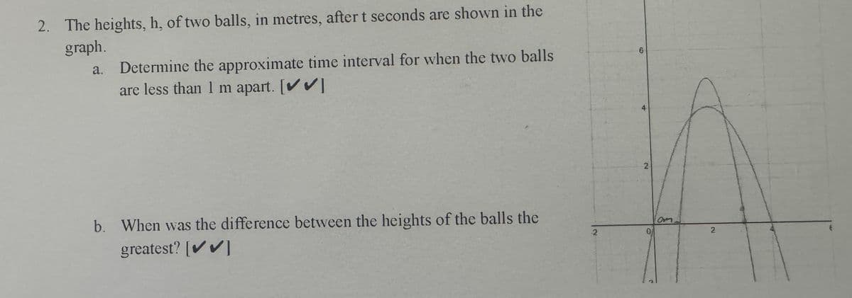 2. The heights, h, of two balls, in metres, after t seconds are shown in the
graph.
a. Determine the approximate time interval for when the two balls
are less than 1 m apart. [✔✔]
b. When was the difference between the heights of the balls the
greatest? [✔✔]
2
6
2
Om
2