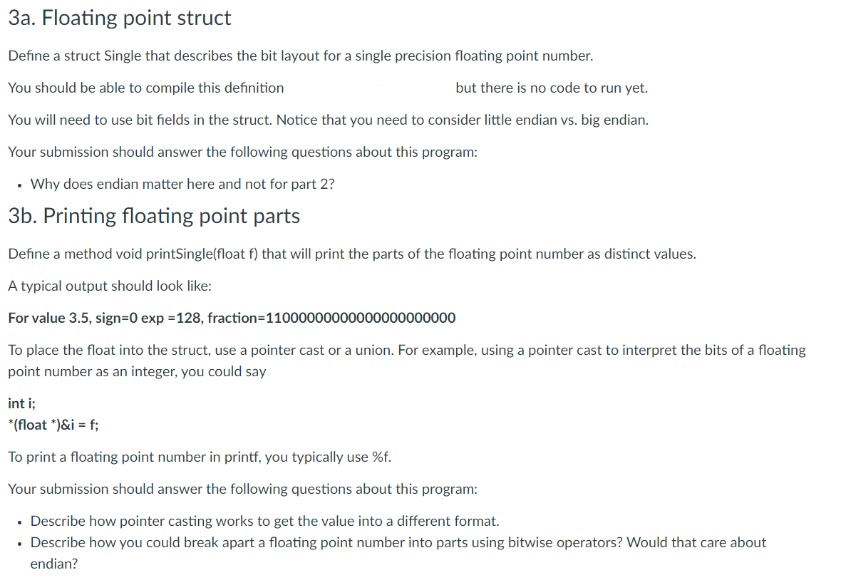 3a. Floating point struct
Define a struct Single that describes the bit layout for a single precision floating point number.
You should be able to compile this definition
but there is no code to run yet.
You will need to use bit fields in the struct. Notice that you need to consider little endian vs. big endian.
Your submission should answer the following questions about this program:
• Why does endian matter here and not for part 2?
3b. Printing floating point parts
Define a method void printSingle(float f) that will print the parts of the floating point number as distinct values.
A typical output should look like:
For value 3.5, sign=0 exp =128, fraction=11000000000000000000000
To place the float into the struct, use a pointer cast or a union. For example, using a pointer cast to interpret the bits of a floating
point number as an integer, you could say
int i;
*(float *)&i = f;
To print a floating point number in printf, you typically use %f.
Your submission should answer the following questions about this program:
• Describe how pointer casting works to get the value into a different format.
• Describe how you could break apart a floating point number into parts using bitwise operators? Would that care about
endian?
