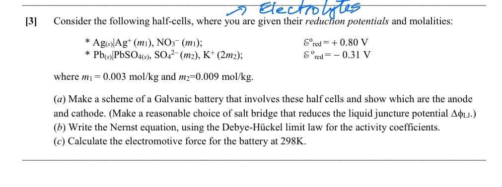 [3]
~ Electrolytes
Consider the following half-cells, where you are given their reduction potentials and molalities:
Eºr
red=+0.80 V
& red=0.31 V
* Ag(s) Agt (m1), NO3- (m1);
* Pb(s) PbSO4(s), SO4²- (m2), K+ (2m2);
where m₁ = 0.003 mol/kg and m2-0.009 mol/kg.
(a) Make a scheme of a Galvanic battery that involves these half cells and show which are the anode
and cathode. (Make a reasonable choice of salt bridge that reduces the liquid juncture potential AOLJ.)
(b) Write the Nernst equation, using the Debye-Hückel limit law for the activity coefficients.
(c) Calculate the electromotive force for the battery at 298K.