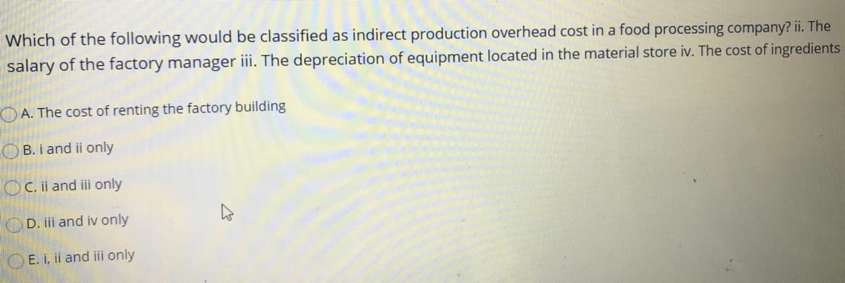 Which of the following would be classified as indirect production overhead cost in a food processing company? ii. The
salary of the factory manager iii. The depreciation of equipment located in the material store iv. The cost of ingredients
A. The cost of renting the factory building
B. i and ii only
OC. ii and ii only
D. iii and iv only
E. i, ii and iii only
