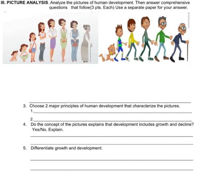 II. PICTURE ANALYSIS. Analyze the pictures of human development. Then answer comprehensive
questions that follow(3 pts. Each) Use a separate paper for your answer.
3. Choose 2 major principles of human development that characterize the pictures.
1.
2.
4. Do the concept of the pictures explains that development includes growth and decline?
Yes/No. Explain.
5. Differentiate growth and development.
