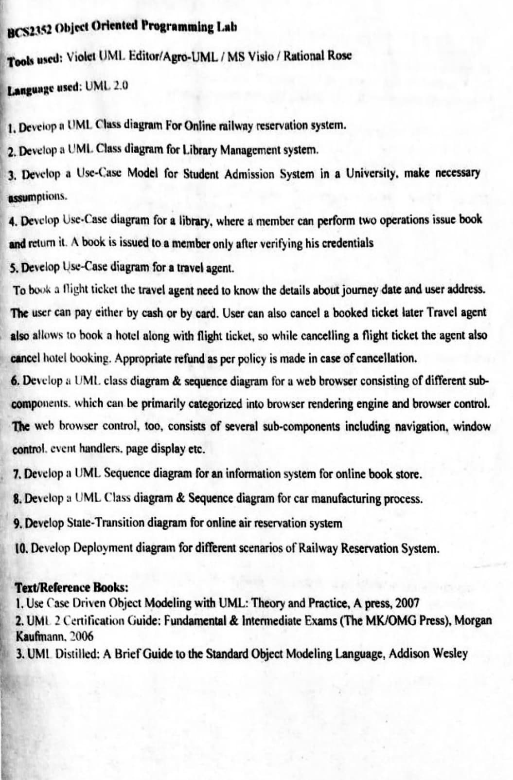 BCS2352 Object Oriented Programming Lab
Tools used: Violet UML Editor/Agro-UML/MS Visio / Rational Rose
Language used: UML 2.0
1. Deveiop a UML Class diagram For Online railway reservation system.
2. Develop a UML. Class diagram for Library Management system.
3. Develop a Use-Case Model for Student Admission System in a University, make necessary
assumptions.
4. Develop Use-Case diagram for a library, where a member can perform two operations issue book
and return it. A book is issued to a member only after verifying his credentials
S. Develop Use-Case diagram for a travel agent.
To book a flight ticket the travel agent need to know the details about journey date and user address.
The user can pay either by cash or by card. User can also cancel a booked ticket later Travel agent
also allows to book a hotel along with flight ticket, so while cancelling a flight ticket the agent also
cancel hotel booking. Appropriate refund as per policy is made in case of cancellation.
6. Develop a UML. class diagram & sequence diagram for a web browser consisting of different sub-
components. which can be primarily categorized into browser rendering engine and browser control.
The web browser control, too, consists of several sub-components including navigation, window
control. event handlers. page display etc.
7. Develop a UML Sequence diagram for an information system for online book store.
8. Develop a UML Class diagram & Sequence diagram for car manufacturing process.
9. Develop State-Transition diagram for online air reservation system
10. Develop Deployment diagram for different scenarios of Railway Reservation System.
Text/Reference Books:
1. Use Case Driven Object Modeling with UML: Theory and Practice, A press, 2007
2. UML 2 Certification Guide: Fundamental & Intermediate Exams (The MK/OMG Press), Morgan
Kaufmann, 2006
3. UML Distilled: A Brief Guide to the Standard Object Modeling Language, Addison Wesley
