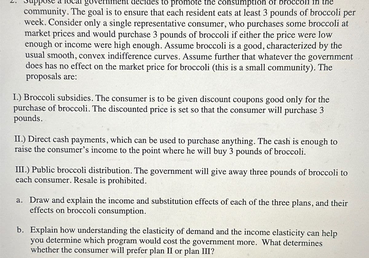 go
to promote the consumption of brocc
the
community. The goal is to ensure that each resident eats at least 3 pounds of broccoli per
week. Consider only a single representative consumer, who purchases some broccoli at
market prices and would purchase 3 pounds of broccoli if either the price were low
enough or income were high enough. Assume broccoli is a good, characterized by the
usual smooth, convex indifference curves. Assume further that whatever the government
does has no effect on the market price for broccoli (this is a small community). The
proposals are:
I.) Broccoli subsidies. The consumer is to be given discount coupons good only for the
purchase of broccoli. The discounted price is set so that the consumer will purchase 3
pounds.
II.) Direct cash payments, which can be used to purchase anything. The cash is enough to
raise the consumer's income to the point where he will buy 3 pounds of broccoli.
III.) Public broccoli distribution. The government will give away three pounds of broccoli to
each consumer. Resale is prohibited.
a. Draw and explain the income and substitution effects of each of the three plans, and their
effects on broccoli consumption.
b. Explain how understanding the elasticity of demand and the income elasticity can help
you determine which program would cost the government more. What determines
whether the consumer will prefer plan II or plan III?