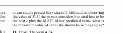 ple
or can simply predict the value of Y without first observing
dict
the value of X. If the person considers her total loss to be
han
the cost e plus the M.S.E. of her predicted value, what is
the maximum value of c that she should be willing to pay?
a
11. Prove Theorem 4.74.
