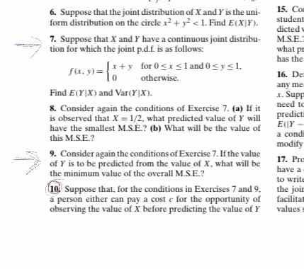 15. Con
student
6. Suppose that the joint distribution of X and Y is the uni-
form distribution on the circle x? + y? < 1. Find E(X]Y).
7. Suppose that X and Y have a continuous joint distribu-
tion for which the joint p.d.f. is as follows:
dicted v
M.S.E.
what pr
has the
Įx+y for 0 <x<l and 0< y <1,
fx. y) =
16. Den
otherwise.
any me
x. Supp
need to
Find E(Y|X) and Var(Y|X).
8. Consider again the conditions of Exercise 7. (a) If it
is observed that X = 1/2, what predicted value of Y will
have the smallest M.S.E.? (b) What will be the value of
this M.S.E.?
predicti
E(|Y –
a condi
modify
9. Consider again the conditions of Exercise 7. If the value
of Y is to be predicted from the value of X, what will be
the minimum value of the overall M.S.E.?
17. Pro
have a
to write
10 Suppose that, for the conditions in Exercises 7 and 9,
a person either can pay a cost e for the opportunity of
observing the value of X before predicting the value of Y
the joir
facilitat
values s
