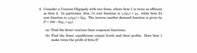 4. Consider a Cournot Oligopoly with two firms, where firm 1 is twice as efficient
as firm 2. In particular, firm l's cost function is c1(q1) = q1, while firm 2's
cost function is e2(q2) = 2q2. The inverse market demand function is given by
P = 100 – 5(q1 +92).
(a) Find the firms' reaction (best response) functions.
(b) Find the firms' equilibrium output levels and their profits. Does firm 1
make twice the profit of firm 2?
