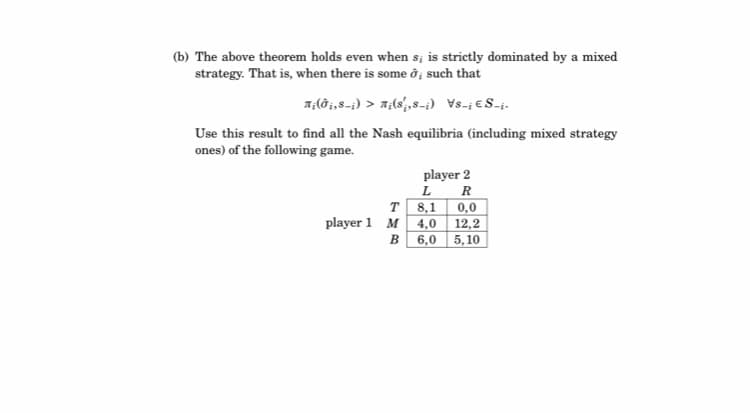 (b) The above theorem holds even when s; is strictly dominated by a mixed
strategy. That is, when there is some ở; such that
7,(ðj,8-;) > A;(8',8-;) Vs-i €S-i.
Use this result to find all the Nash equilibria (including mixed strategy
ones) of the following game.
player 2
L
R
T 8,1
0,0
player 1 M 4,0 12,2
в 6,0 5,10
