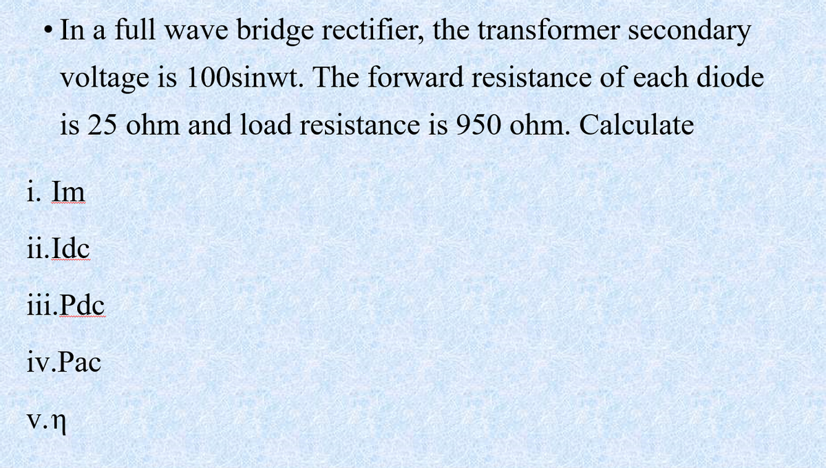 In a full wave bridge rectifier, the transformer secondary
voltage is 100sinwt. The forward resistance of each diode
is 25 ohm and load resistance is 950 ohm. Calculate
i. Im
ii. Idc
iii.Pdc
iv.Pac
V.n
