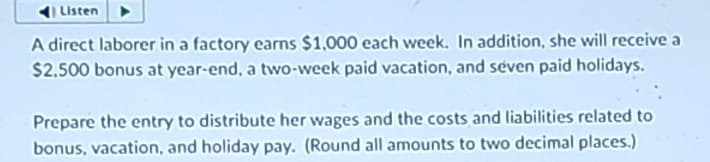 Listen
A direct laborer in a factory earns $1,000 each week. In addition, she will receive a
$2,500 bonus at year-end, a two-week paid vacation, and seven paid holidays.
Prepare the entry to distribute her wages and the costs and liabilities related to
bonus, vacation, and holiday pay. (Round all amounts to two decimal places.)