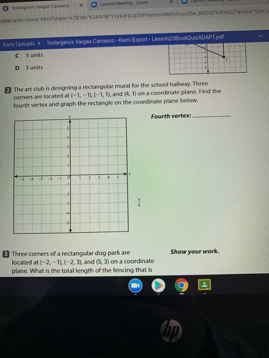 K Yodargelvis Vargas Carrasco -K X
O Launch Meeting - Zoom
com/web/viewer.html?state3= %7B"ids"%3A%5B"1 YyXdrDJyZdPHxemn4M3cKuu0Zw_BKO5i%5D%2C"action"%3A'o-
Kami Uploads
Yodargelvis Vargas Carrasco - Kami Export- Lesson23BookQuizADAPT.pdf
5 units
3 units
2 The art club is designing a rectangular mural for the school hallway. Three
corners are located at (-1, –1), (–1, 1), and (4, 1) on a coordinate plane. Find the
fourth vertex and graph the rectangle on the coordinate plane below.
Fourth vertex:
3
2
-1
-5
-4
-3
-2
-1
-2
-3
3 Three corners of a rectangular dog park are
located at (-2, -1), (-2, 3), and (5, 3) on a coordinate
plane. What is the total length of the fencing that is
Show your work.
