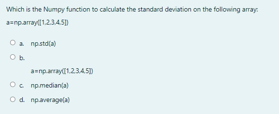 Which is the Numpy function to calculate the standard deviation on the following array:
a=np.array([1,2,3,4,5])
a. np.std(a)
O b.
a=np.array([1,2,3,4,5])
O c. np.median(a)
O d. np.average(a)